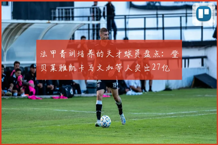 法甲青训培养的天才球员盘点：登贝莱雅凯卡马文加等人卖出27亿