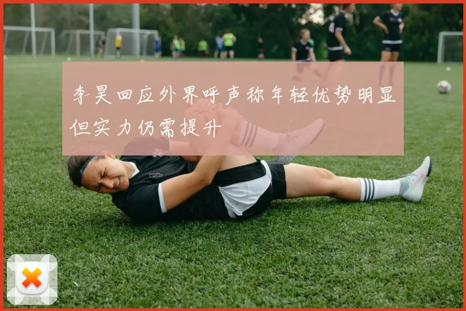 李昊回应外界呼声称年轻优势明显但实力仍需提升