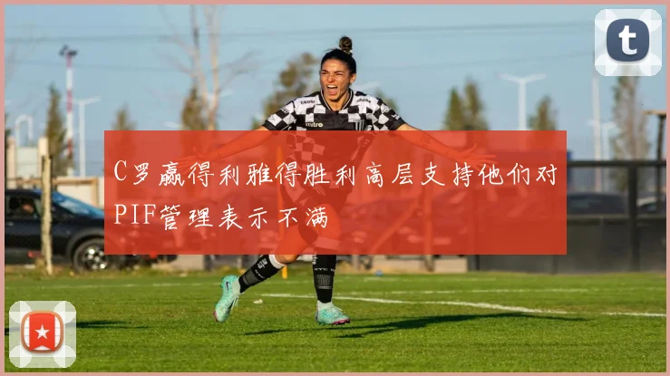 C罗赢得利雅得胜利高层支持他们对PIF管理表示不满