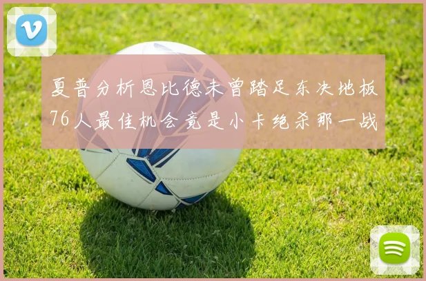 夏普分析恩比德未曾踏足东决地板76人最佳机会竟是小卡绝杀那一战