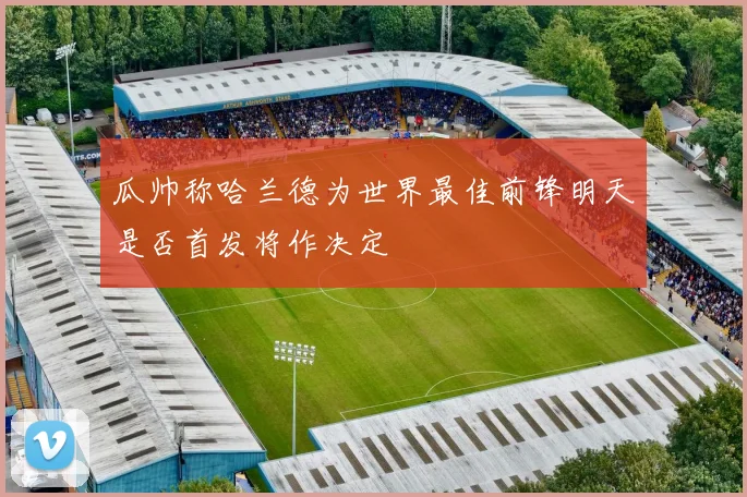 瓜帅称哈兰德为世界最佳前锋明天是否首发将作决定