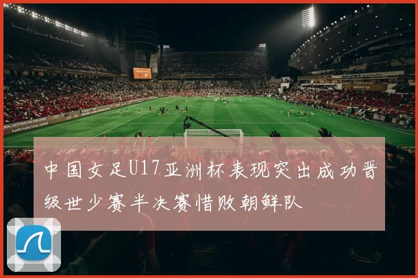 中国女足U17亚洲杯表现突出成功晋级世少赛半决赛惜败朝鲜队