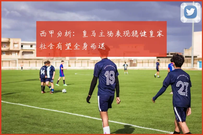 西甲分析：皇马主场表现稳健皇家社会有望全身而退