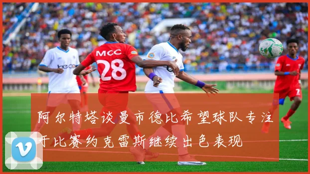 阿尔特塔谈曼市德比希望球队专注于比赛约克雷斯继续出色表现