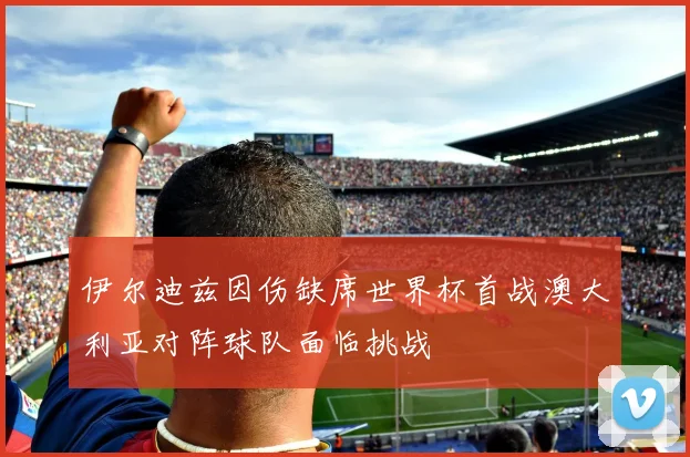 伊尔迪兹因伤缺席世界杯首战澳大利亚对阵球队面临挑战