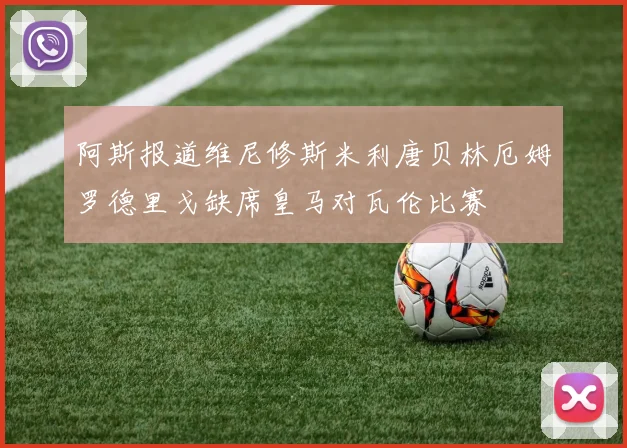 阿斯报道维尼修斯米利唐贝林厄姆罗德里戈缺席皇马对瓦伦比赛