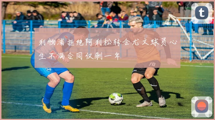 利物浦拒绝阿利松转会尤文球员心生不满合同仅剩一年