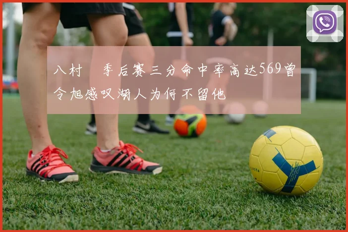 八村塁季后赛三分命中率高达569曾令旭感叹湖人为何不留他