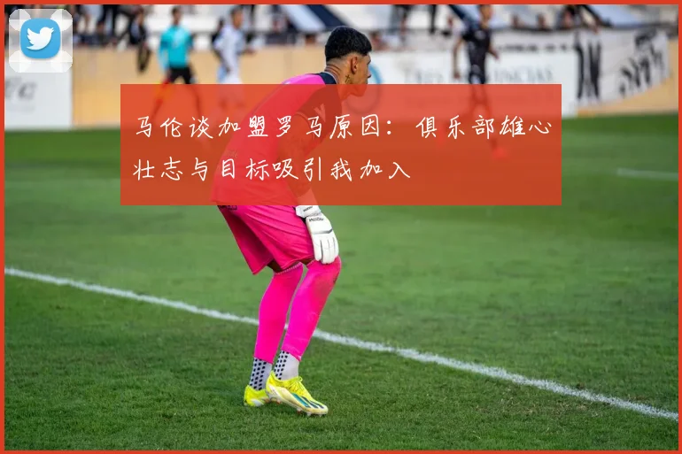 马伦谈加盟罗马原因：俱乐部雄心壮志与目标吸引我加入