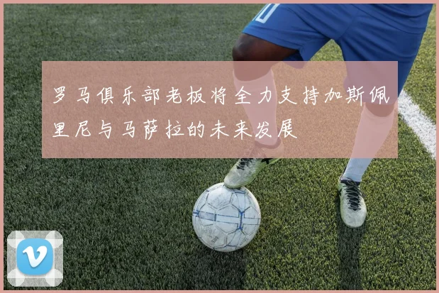 罗马俱乐部老板将全力支持加斯佩里尼与马萨拉的未来发展