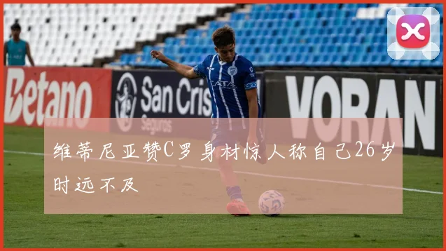 维蒂尼亚赞C罗身材惊人称自己26岁时远不及